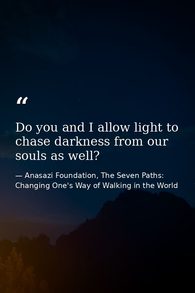 Do you and I allow light to chase darkness from our souls as well? — Anasazi Foundation, The Seven Paths: Changing One's Way of Walking in the World