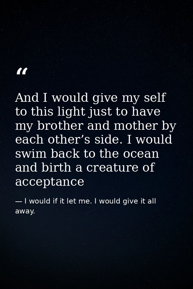 And I would give my self to this light just to have my brother and mother by each other’s side. I would swim back to the — I would if it let me. I would give it all away.