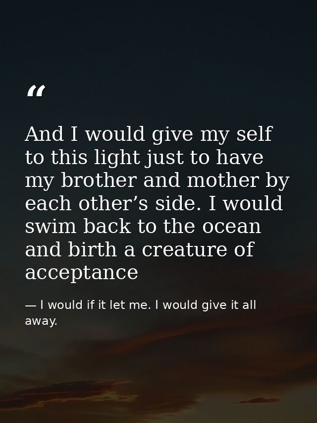 And I would give my self to this light just to have my brother and mother by each other’s side. I would swim back to the — I would if it let me. I would give it all away.
