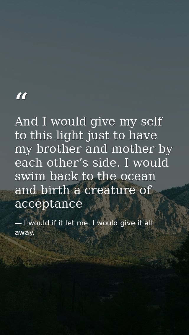 And I would give my self to this light just to have my brother and mother by each other’s side. I would swim back to the — I would if it let me. I would give it all away.