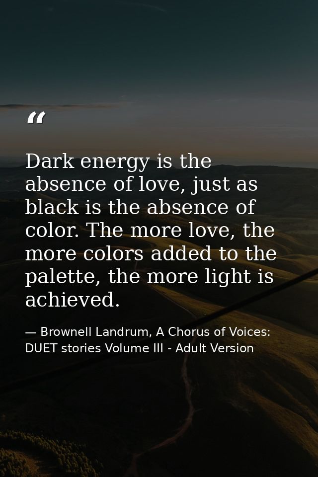 Dark energy is the absence of love, just as black is the absence of color. The more love, the more colors added to the p — Brownell Landrum, A Chorus of Voices: DUET stories Volume III - Adult Version