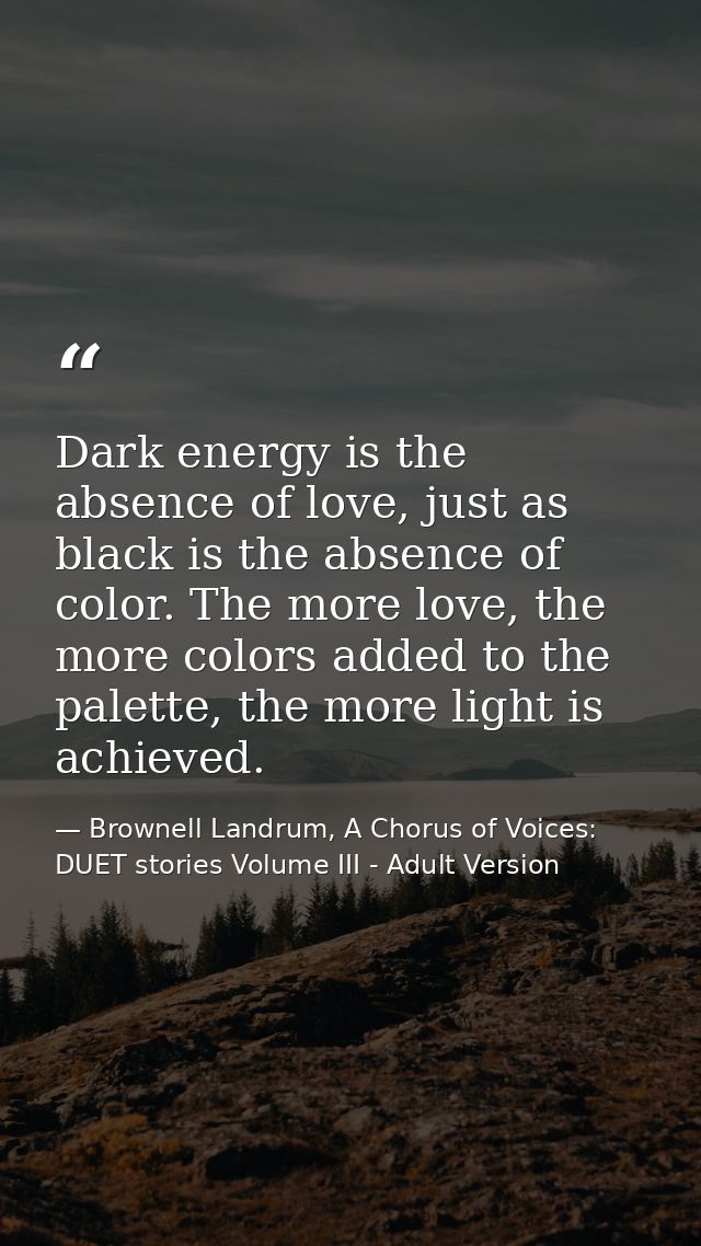 Dark energy is the absence of love, just as black is the absence of color. The more love, the more colors added to the p — Brownell Landrum, A Chorus of Voices: DUET stories Volume III - Adult Version