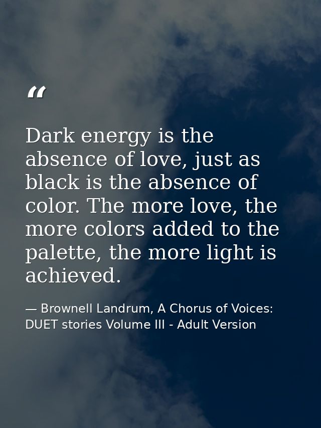 Dark energy is the absence of love, just as black is the absence of color. The more love, the more colors added to the p — Brownell Landrum, A Chorus of Voices: DUET stories Volume III - Adult Version