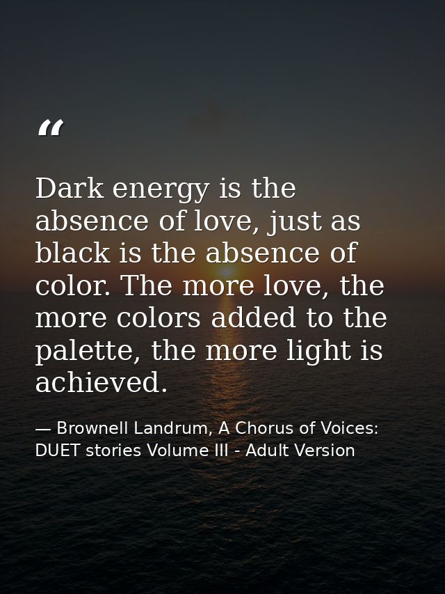 Dark energy is the absence of love, just as black is the absence of color. The more love, the more colors added to the p — Brownell Landrum, A Chorus of Voices: DUET stories Volume III - Adult Version