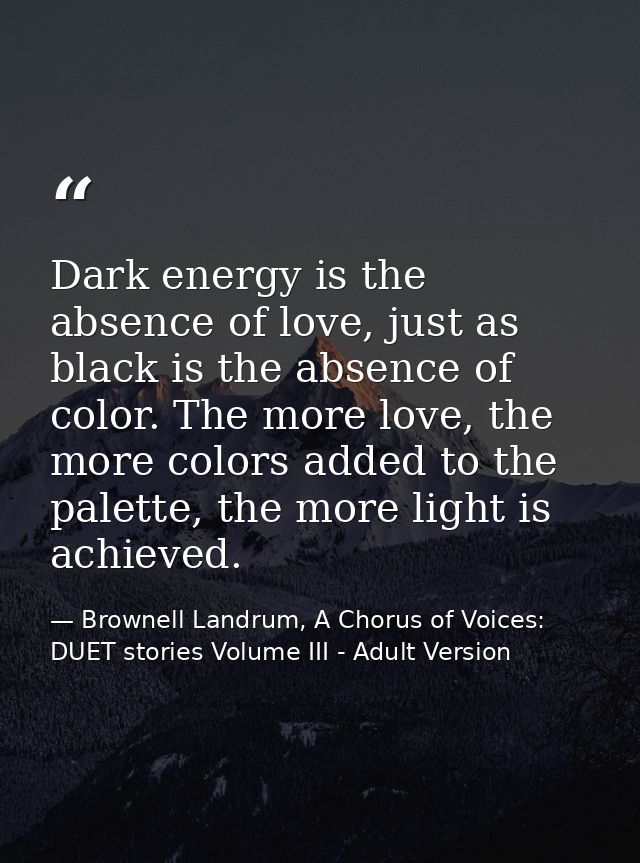 Dark energy is the absence of love, just as black is the absence of color. The more love, the more colors added to the p — Brownell Landrum, A Chorus of Voices: DUET stories Volume III - Adult Version