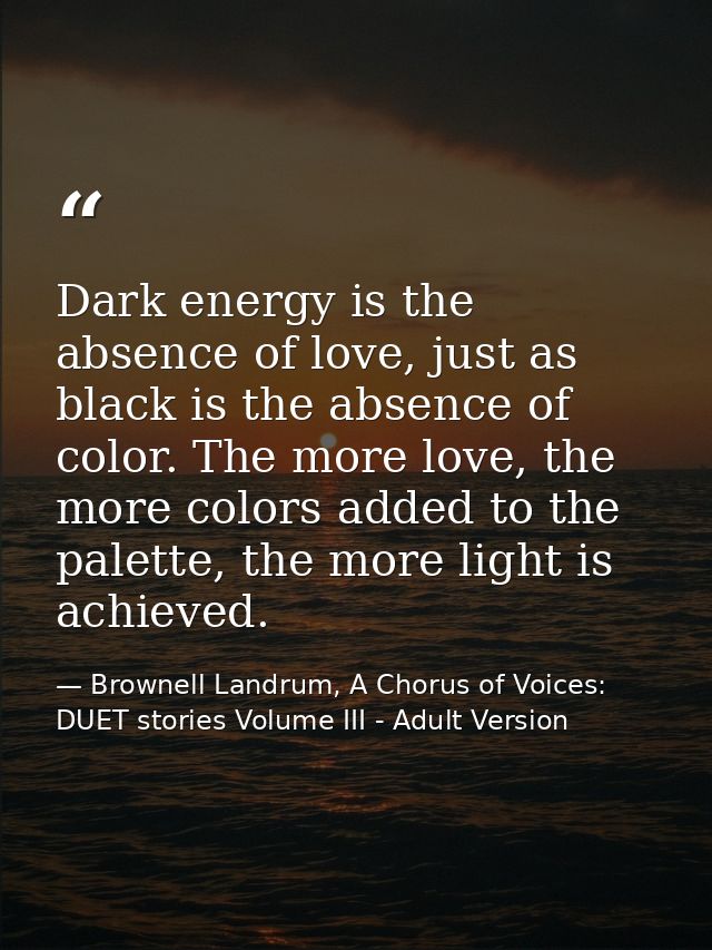 Dark energy is the absence of love, just as black is the absence of color. The more love, the more colors added to the p — Brownell Landrum, A Chorus of Voices: DUET stories Volume III - Adult Version