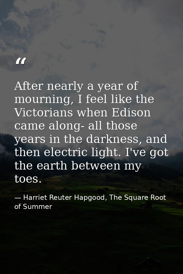 After nearly a year of mourning, I feel like the Victorians when Edison came along- all those years in the darkness, and — Harriet Reuter Hapgood, The Square Root of Summer
