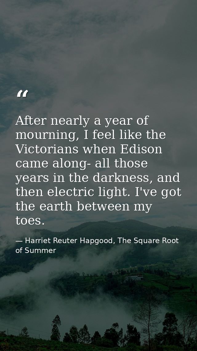 After nearly a year of mourning, I feel like the Victorians when Edison came along- all those years in the darkness, and — Harriet Reuter Hapgood, The Square Root of Summer