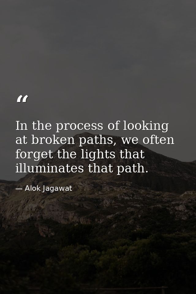 In the process of looking at broken paths, we often forget the lights that illuminates that path. — Alok Jagawat