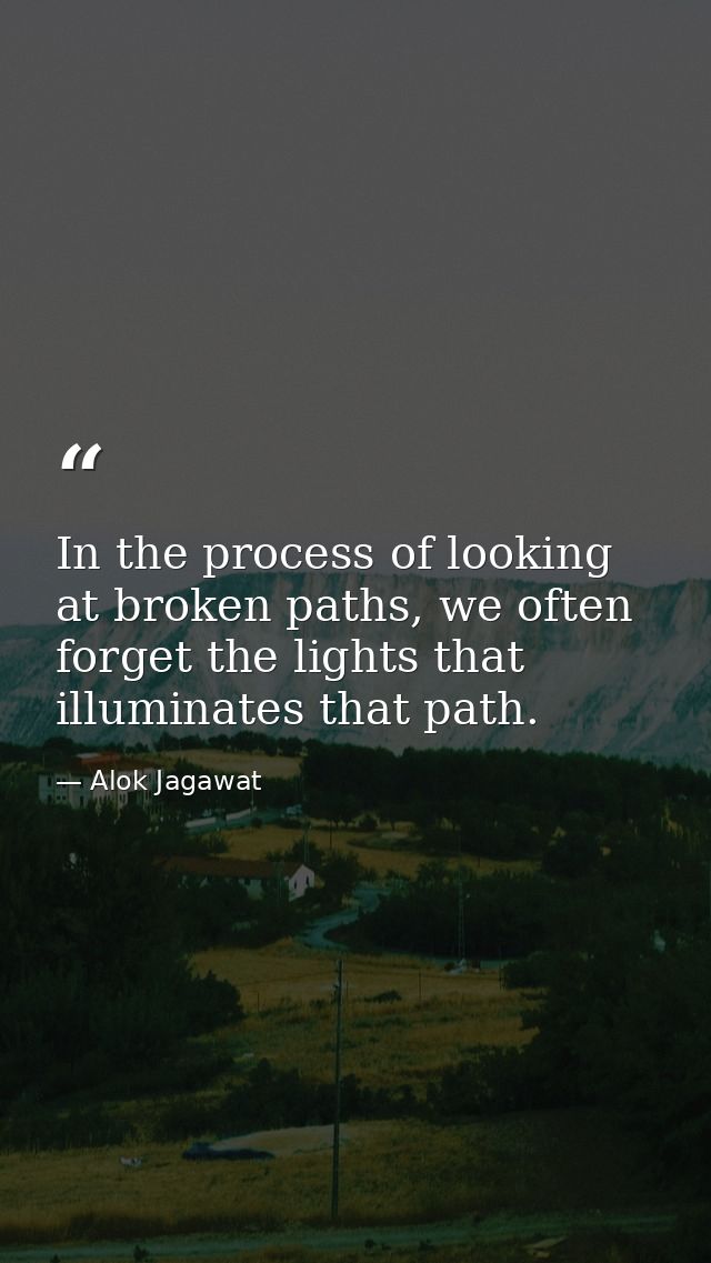 In the process of looking at broken paths, we often forget the lights that illuminates that path. — Alok Jagawat
