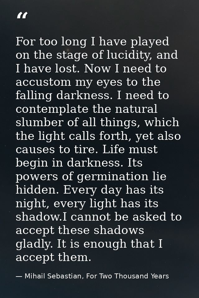For too long I have played on the stage of lucidity, and I have lost. Now I need to accustom my eyes to the falling dark — Mihail Sebastian, For Two Thousand Years