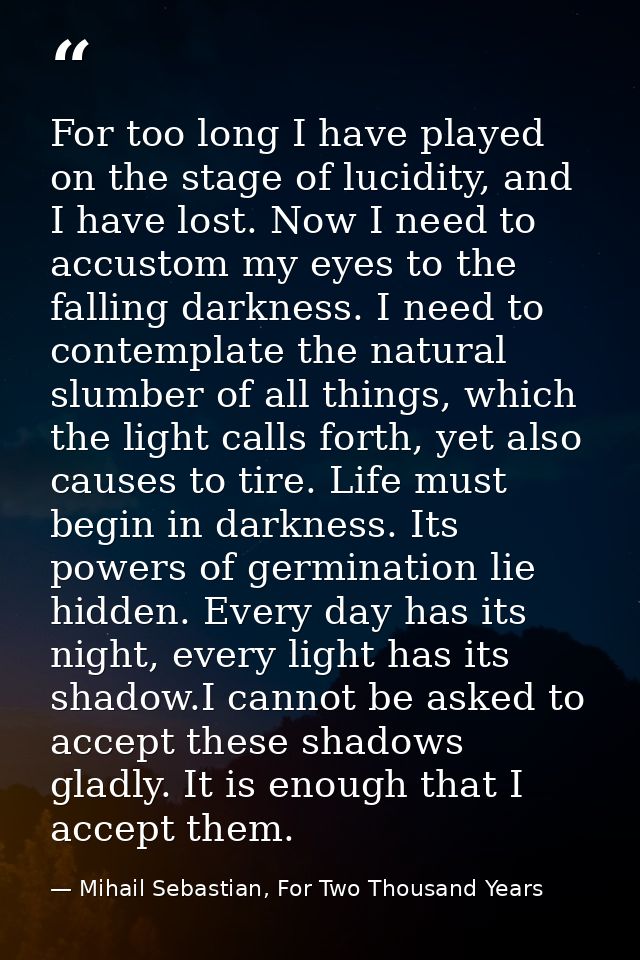 For too long I have played on the stage of lucidity, and I have lost. Now I need to accustom my eyes to the falling dark — Mihail Sebastian, For Two Thousand Years