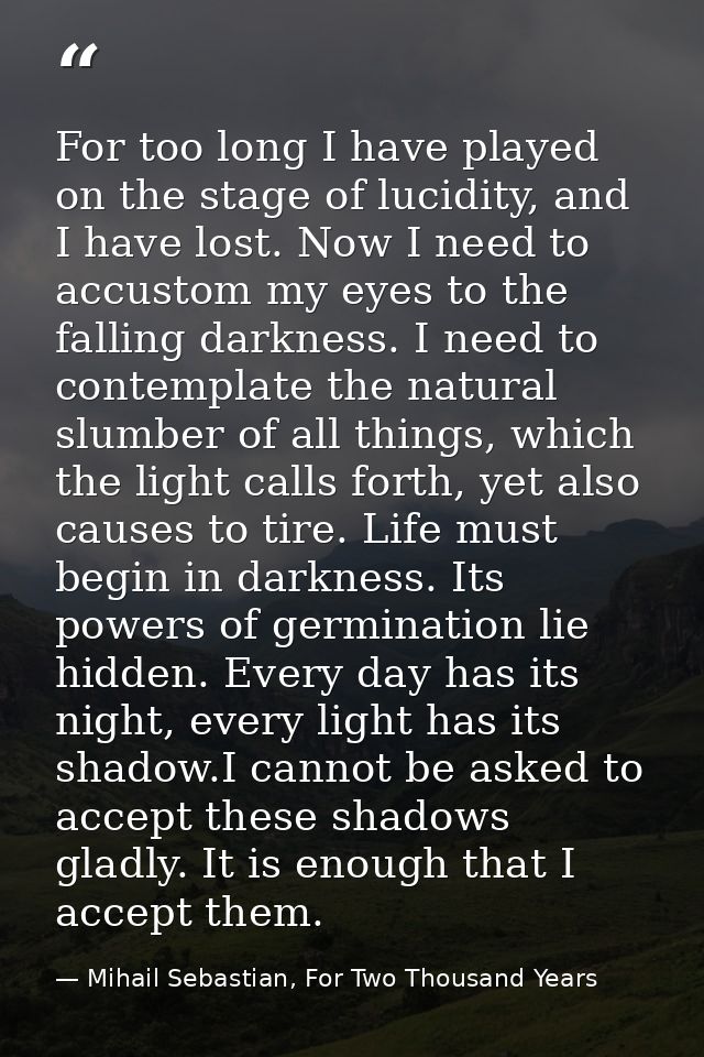 For too long I have played on the stage of lucidity, and I have lost. Now I need to accustom my eyes to the falling dark — Mihail Sebastian, For Two Thousand Years