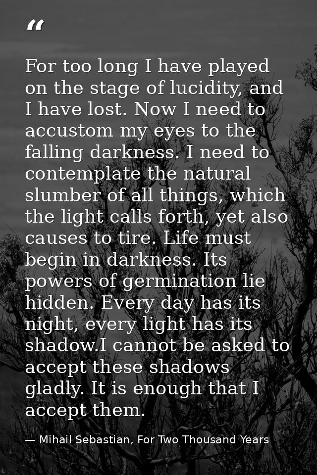 For too long I have played on the stage of lucidity, and I have lost. Now I need to accustom my eyes to the falling dark — Mihail Sebastian, For Two Thousand Years