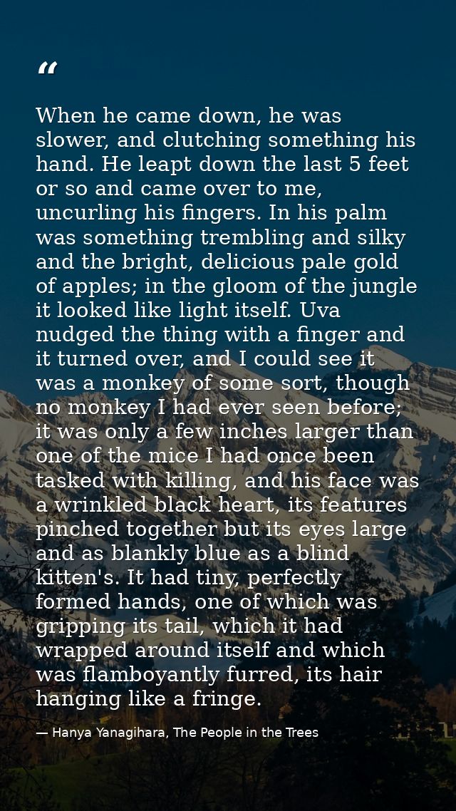 When he came down, he was slower, and clutching something his hand. He leapt down the last 5 feet or so and came over to — Hanya Yanagihara, The People in the Trees
