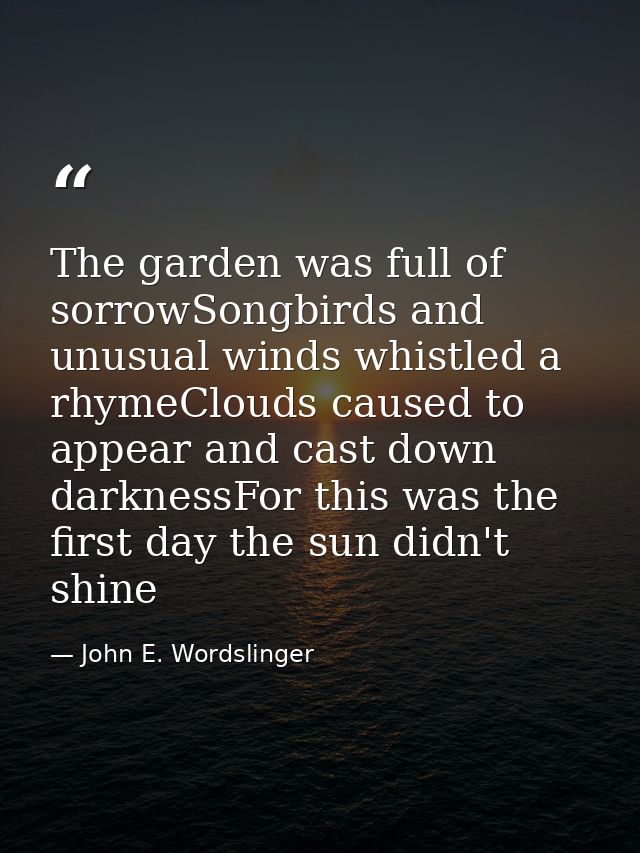 The garden was full of sorrowSongbirds and unusual winds whistled a rhymeClouds caused to appear and cast down darknessF — John E. Wordslinger
