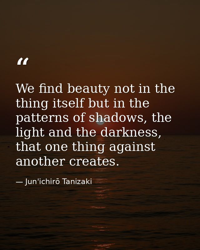 We find beauty not in the thing itself but in the patterns of shadows, the light and the darkness, that one thing agains — Jun'ichirō Tanizaki
