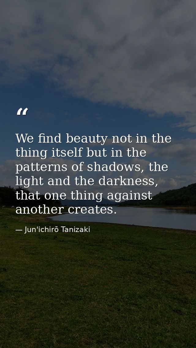 We find beauty not in the thing itself but in the patterns of shadows, the light and the darkness, that one thing agains — Jun'ichirō Tanizaki