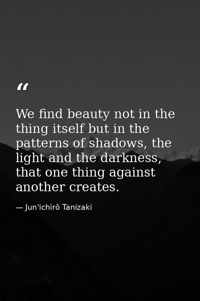 We find beauty not in the thing itself but in the patterns of shadows, the light and the darkness, that one thing agains — Jun'ichirō Tanizaki