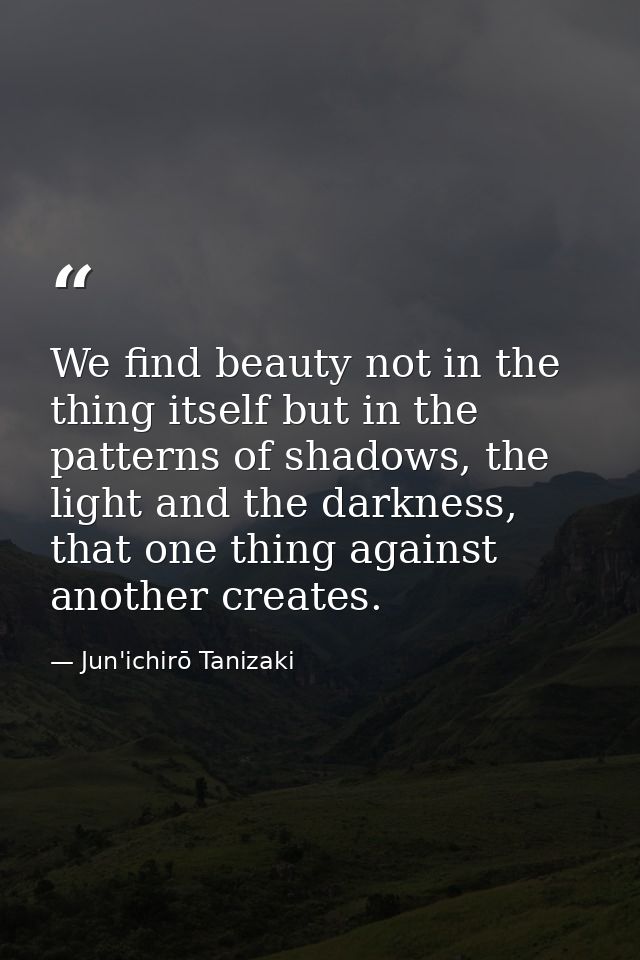 We find beauty not in the thing itself but in the patterns of shadows, the light and the darkness, that one thing agains — Jun'ichirō Tanizaki