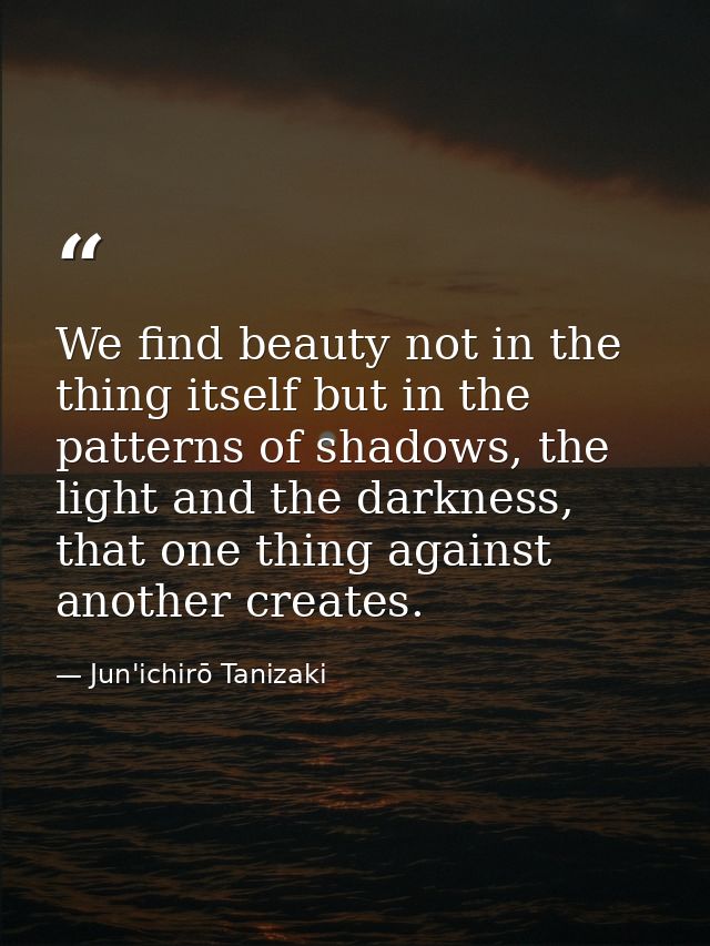 We find beauty not in the thing itself but in the patterns of shadows, the light and the darkness, that one thing agains — Jun'ichirō Tanizaki
