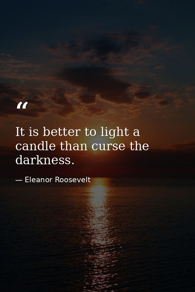 It is better to light a candle than curse the darkness. — Eleanor Roosevelt
