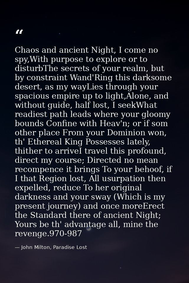 Chaos and ancient Night, I come no spy,With purpose to explore or to disturbThe secrets of your realm, but by constraint — John Milton, Paradise Lost