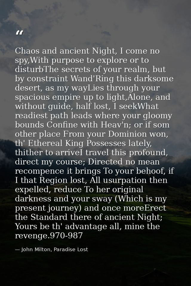 Chaos and ancient Night, I come no spy,With purpose to explore or to disturbThe secrets of your realm, but by constraint — John Milton, Paradise Lost