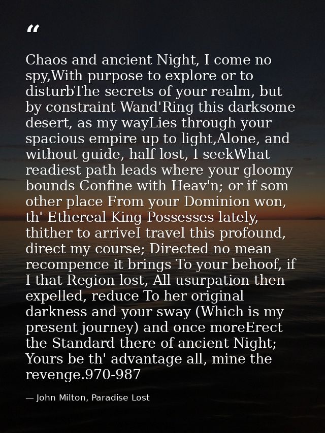 Chaos and ancient Night, I come no spy,With purpose to explore or to disturbThe secrets of your realm, but by constraint — John Milton, Paradise Lost