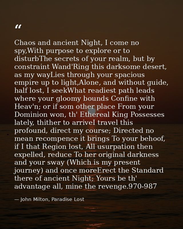 Chaos and ancient Night, I come no spy,With purpose to explore or to disturbThe secrets of your realm, but by constraint — John Milton, Paradise Lost