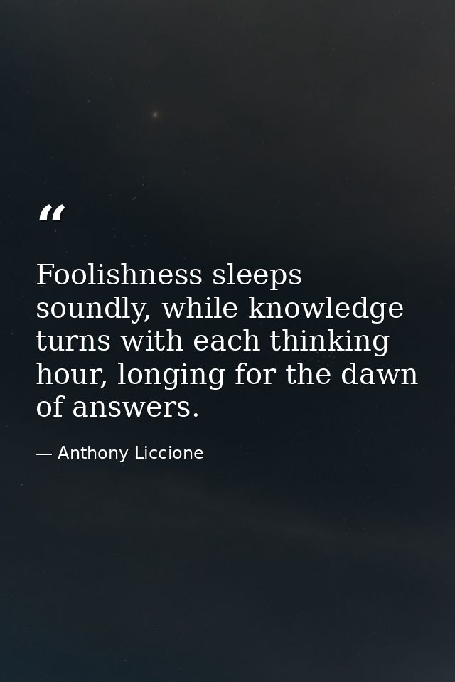 Foolishness sleeps soundly, while knowledge turns with each thinking hour, longing for the dawn of answers. — Anthony Liccione