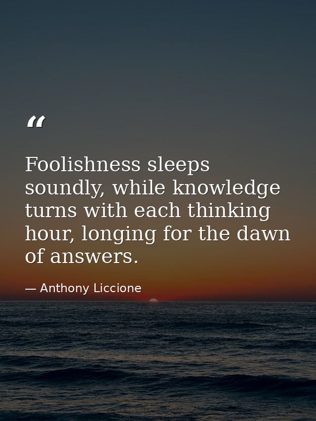 Foolishness sleeps soundly, while knowledge turns with each thinking hour, longing for the dawn of answers. — Anthony Liccione