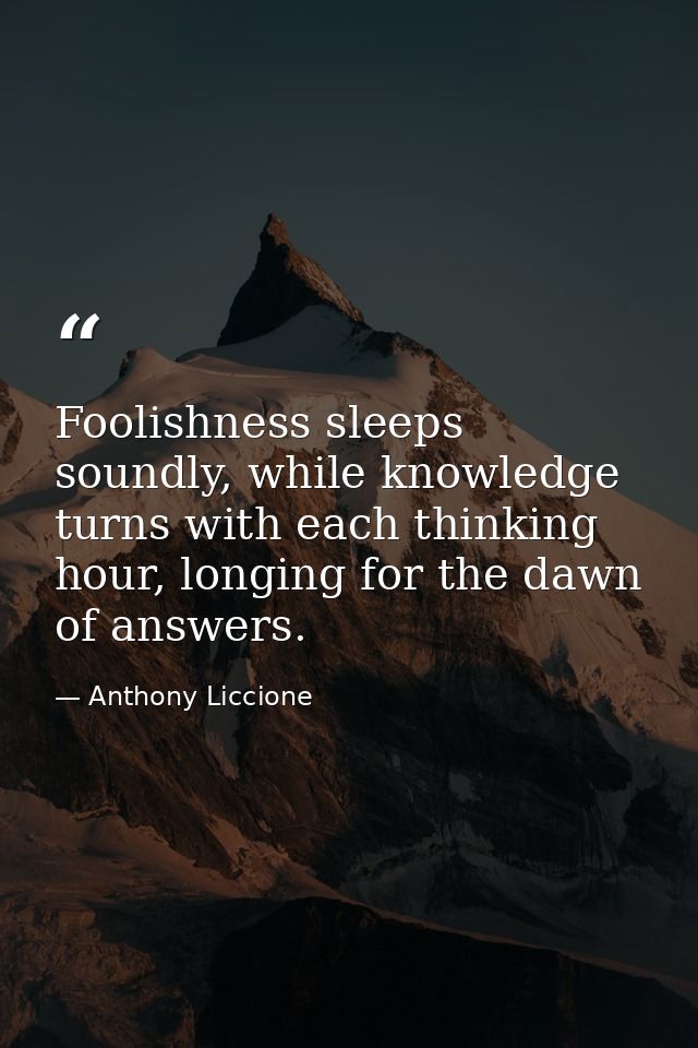 Foolishness sleeps soundly, while knowledge turns with each thinking hour, longing for the dawn of answers. — Anthony Liccione