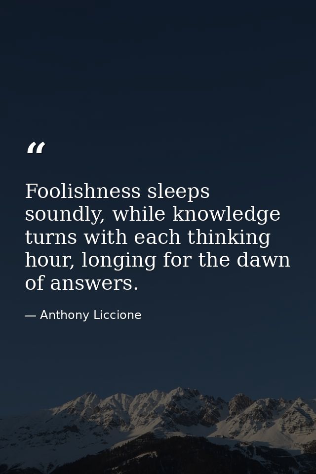 Foolishness sleeps soundly, while knowledge turns with each thinking hour, longing for the dawn of answers. — Anthony Liccione
