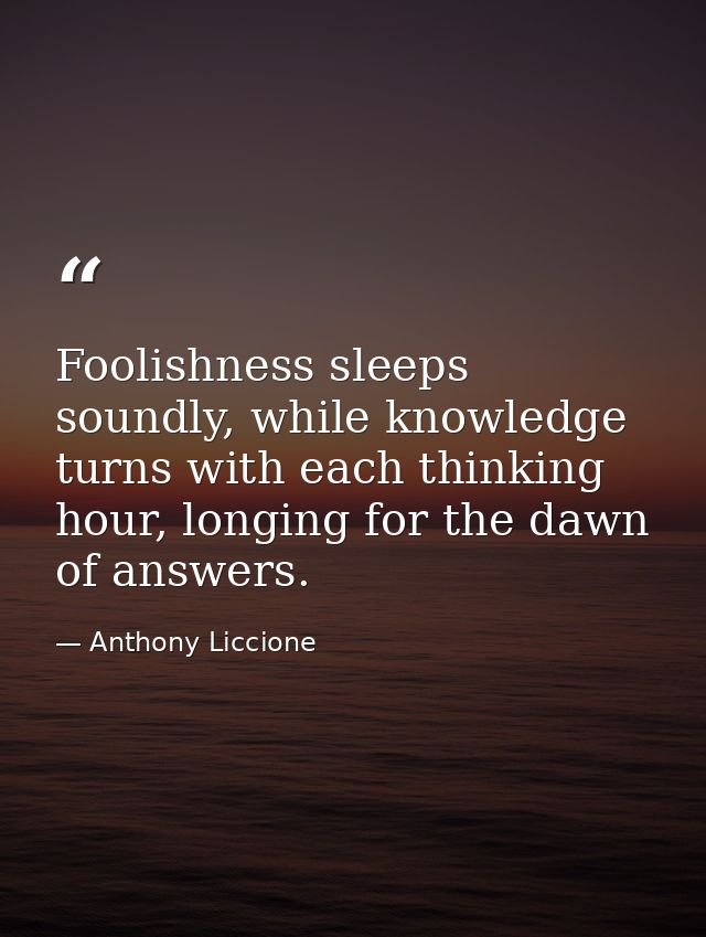 Foolishness sleeps soundly, while knowledge turns with each thinking hour, longing for the dawn of answers. — Anthony Liccione