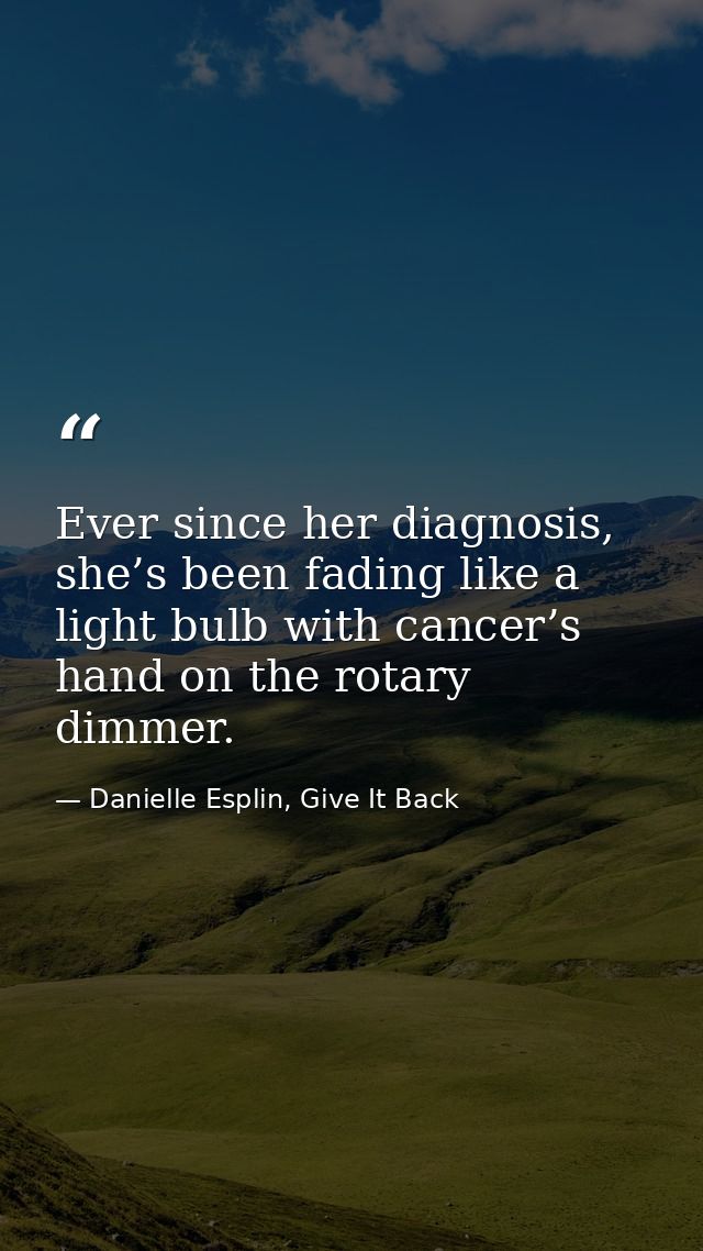 Ever since her diagnosis, she’s been fading like a light bulb with cancer’s hand on the rotary dimmer. — Danielle Esplin, Give It Back