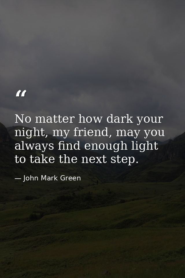 No matter how dark your night, my friend, may you always find enough light to take the next step. — John Mark Green