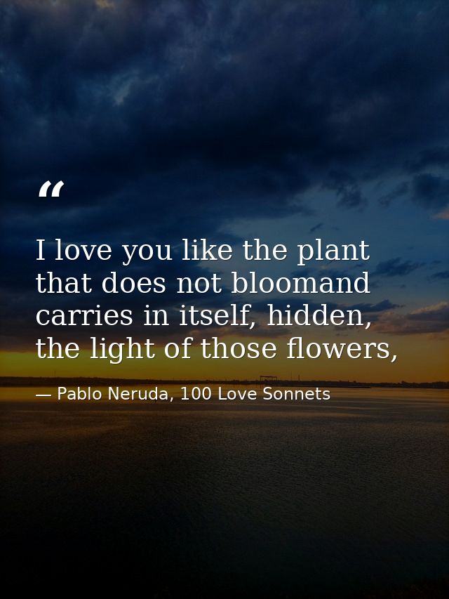 I love you like the plant that does not bloomand carries in itself, hidden, the light of those flowers, — Pablo Neruda, 100 Love Sonnets