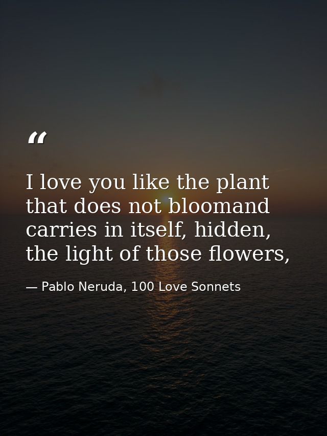 I love you like the plant that does not bloomand carries in itself, hidden, the light of those flowers, — Pablo Neruda, 100 Love Sonnets