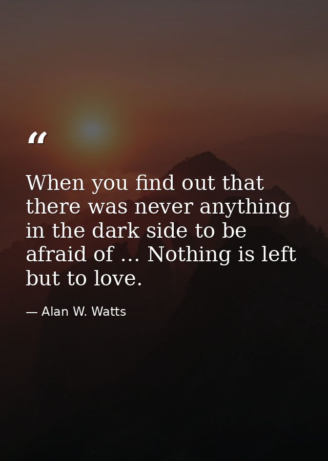 When you find out that there was never anything in the dark side to be afraid of … Nothing is left but to love. — Alan W. Watts