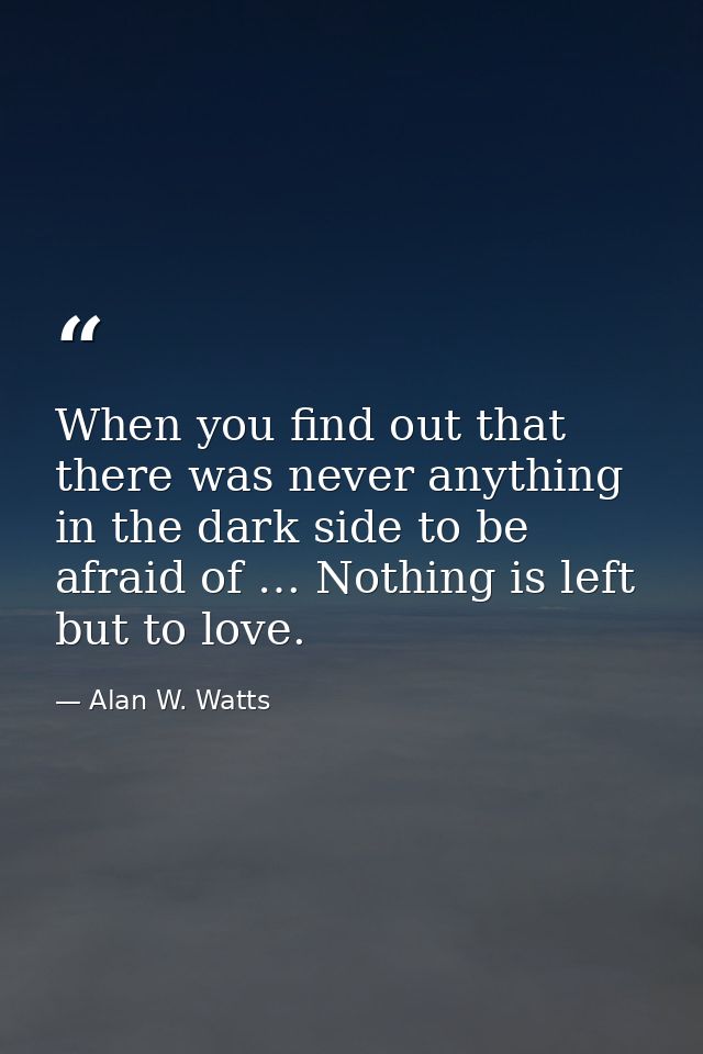 When you find out that there was never anything in the dark side to be afraid of … Nothing is left but to love. — Alan W. Watts