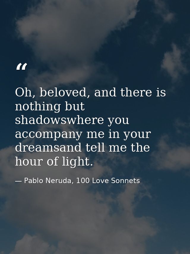 Oh, beloved, and there is nothing but shadowswhere you accompany me in your dreamsand tell me the hour of light. — Pablo Neruda, 100 Love Sonnets