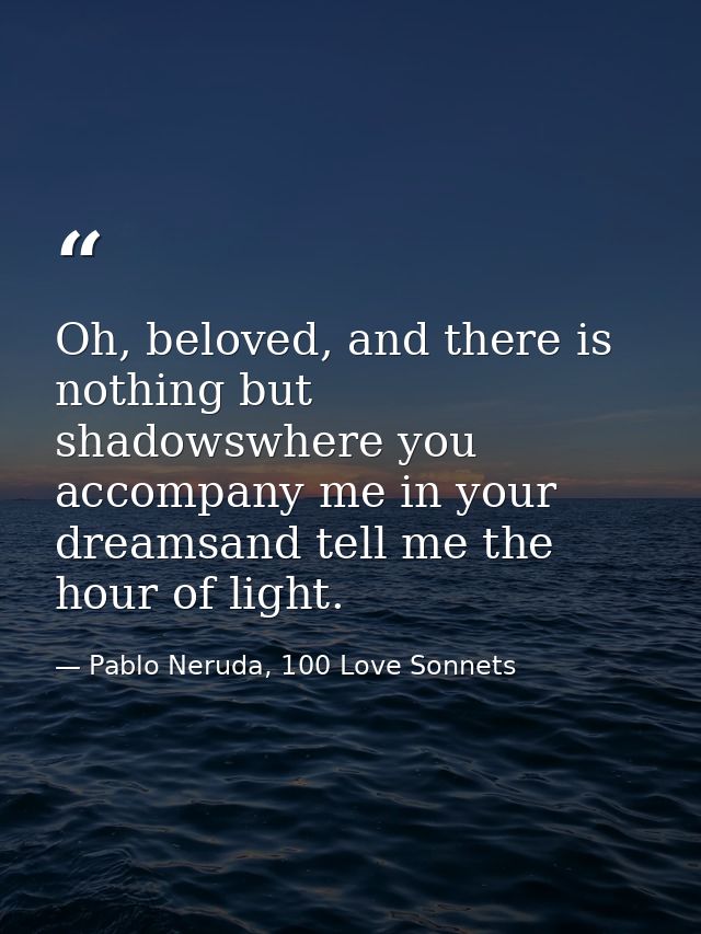 Oh, beloved, and there is nothing but shadowswhere you accompany me in your dreamsand tell me the hour of light. — Pablo Neruda, 100 Love Sonnets