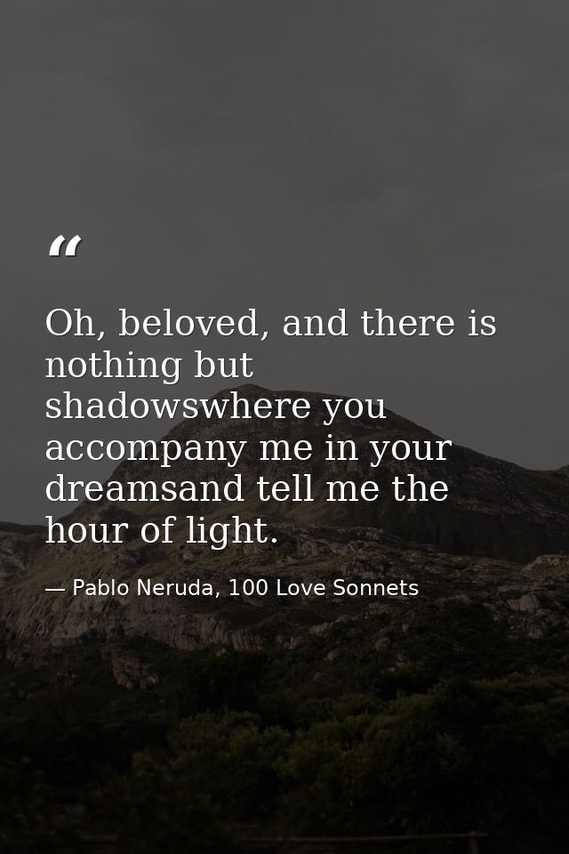 Oh, beloved, and there is nothing but shadowswhere you accompany me in your dreamsand tell me the hour of light. — Pablo Neruda, 100 Love Sonnets
