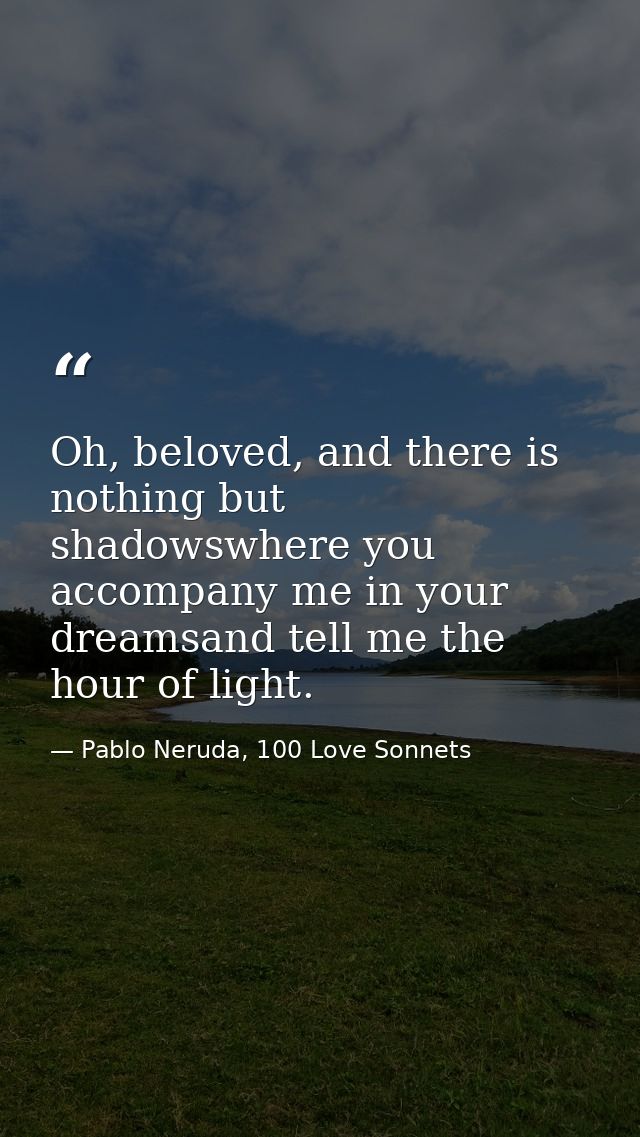 Oh, beloved, and there is nothing but shadowswhere you accompany me in your dreamsand tell me the hour of light. — Pablo Neruda, 100 Love Sonnets