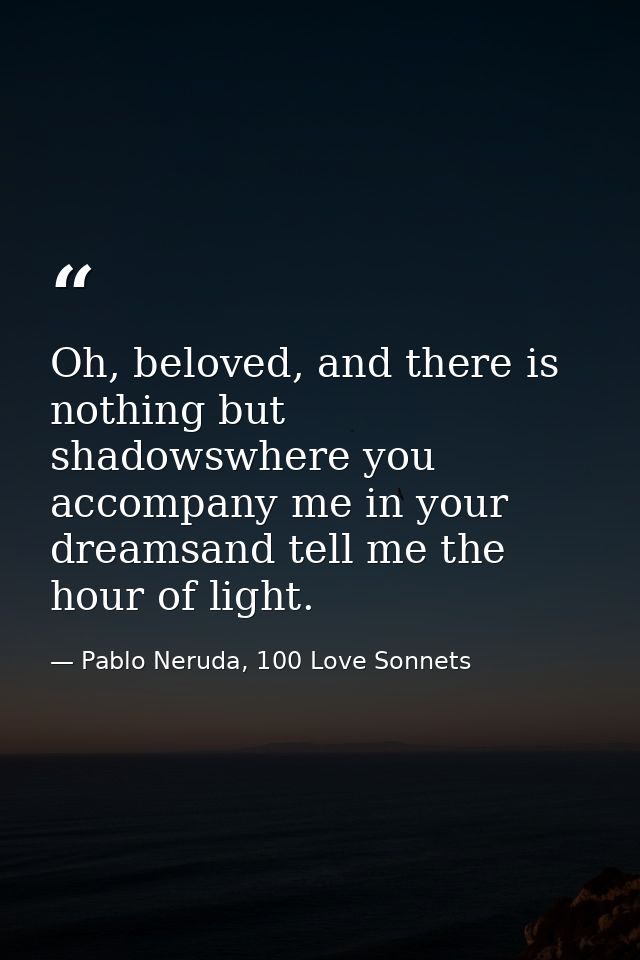 Oh, beloved, and there is nothing but shadowswhere you accompany me in your dreamsand tell me the hour of light. — Pablo Neruda, 100 Love Sonnets