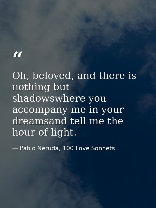 Oh, beloved, and there is nothing but shadowswhere you accompany me in your dreamsand tell me the hour of light. — Pablo Neruda, 100 Love Sonnets