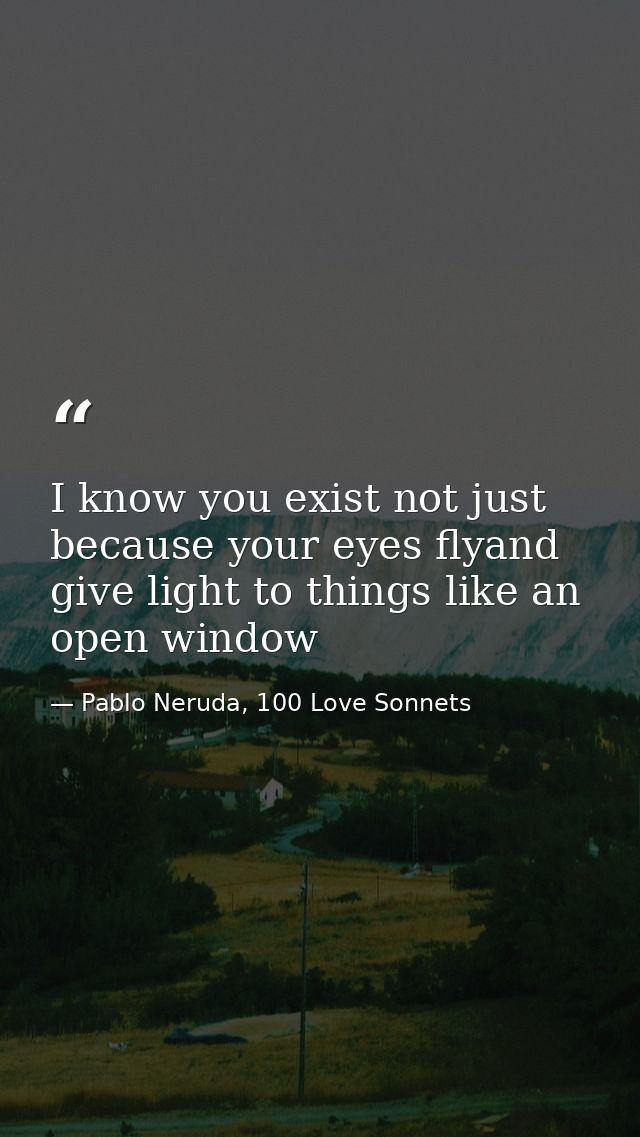 I know you exist not just because your eyes flyand give light to things like an open window — Pablo Neruda, 100 Love Sonnets