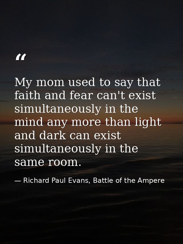 My mom used to say that faith and fear can't exist simultaneously in the mind any more than light and dark can exist sim — Richard Paul Evans, Battle of the Ampere
