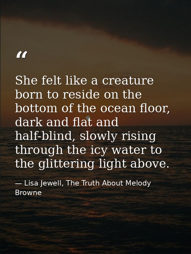 She felt like a creature born to reside on the bottom of the ocean floor, dark and flat and half-blind, slowly rising th — Lisa Jewell, The Truth About Melody Browne